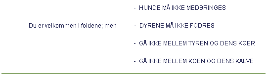 Tekstboks:                                                                                         -  HUNDE M IKKE MEDBRINGES
                 Du er velkommen i foldene; men            -  DYRENE M IKKE FODRES
                                                                                        -  G IKKE MELLEM TYREN OG DENS KER
                                                                                        -  G IKKE MELLEM KOEN OG DENS KALVE
